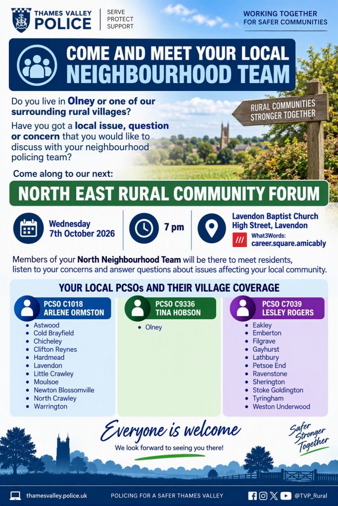 Thames Valley Police is inviting residents of Olney and surrounding rural villages, including Moulsoe, to meet the local neighbourhood policing team at the North East Rural Community Forum. Date: Wednesday 7 October 2026 Time: 7:00 pm Venue: Lavendon Baptist Church, High Street, Lavendon Purpose: An opportunity for residents to raise local issues, concerns and questions directly with members of the neighbourhood policing team.